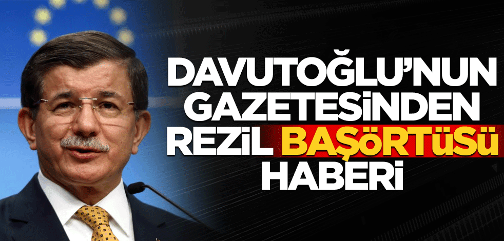 Davutoğlu'nun gazetesinden rezil "başörtü" haberi
