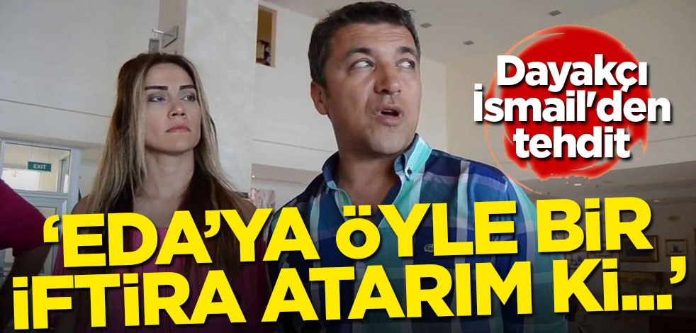 Dayakçı İsmail'den tehdit: Eda'ya öyle bir iftira atarım ki...
