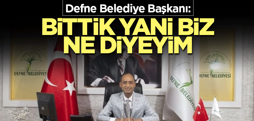Defne Belediye Başkanı: Bittik yani biz ne diyeyim