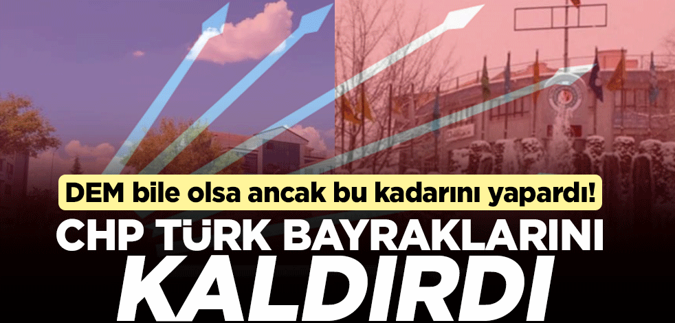 DEM bile olsa ancak bu kadarını yapardı! CHP Türk bayraklarını kaldırdı