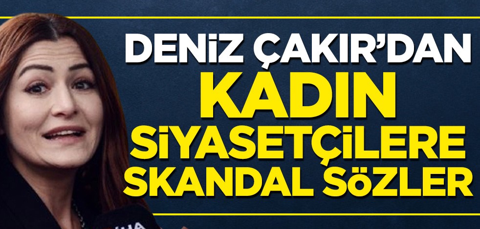 Deniz Çakır'dan kadın siyasetçilere tepki çeken sözler