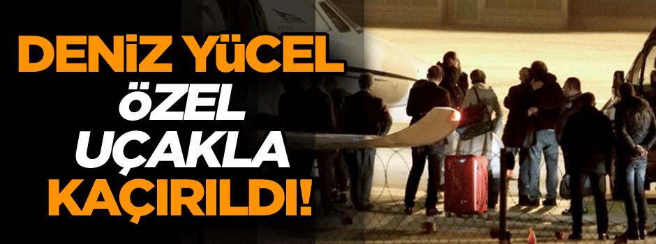 Deniz Yücel özel uçakla kaçırıldı!