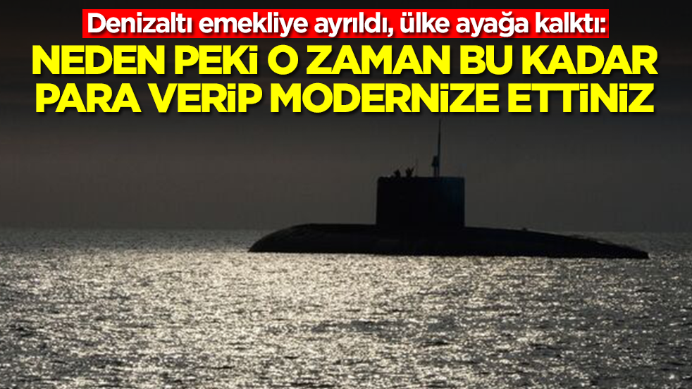 Denizaltı emekliye ayrıldı, ülke ayağa kalktı: Neden peki o zaman bu kadar para verip modernize ettiniz
