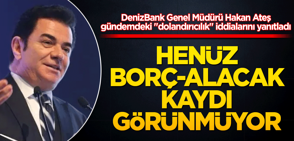 DenizBank Genel Müdürü Hakan Ateş gündemdeki "dolandırıcılık" iddialarını yanıtladı: Henüz borç-alacak kaydı görünmüyor