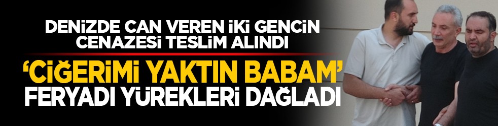 Denizde can veren iki gencin cenazesi teslim alındı: ‘Ciğerimi yaktın babam’ feryadı yürekleri dağladı