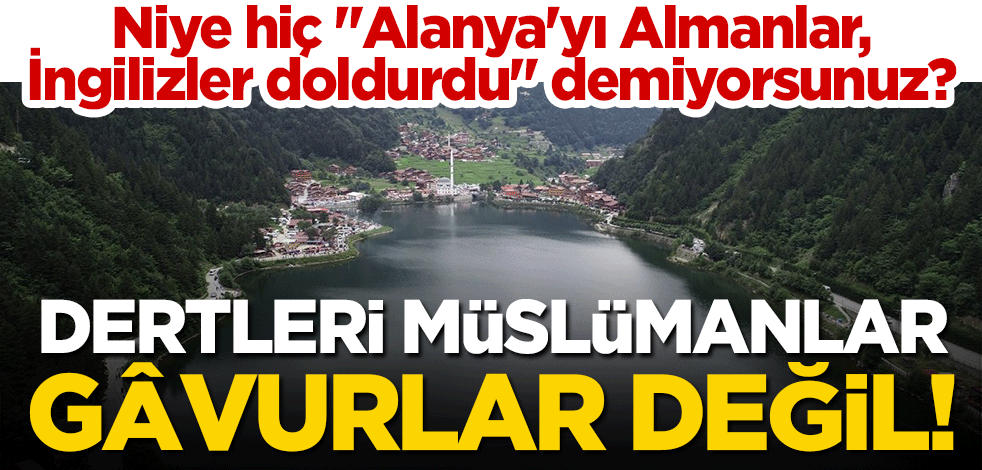 Dertleri Müslümanlar, gâvurlar değil! Niye hiç "Alanya'yı Almanlar, İngilizler doldurdu" demiyorsunuz?