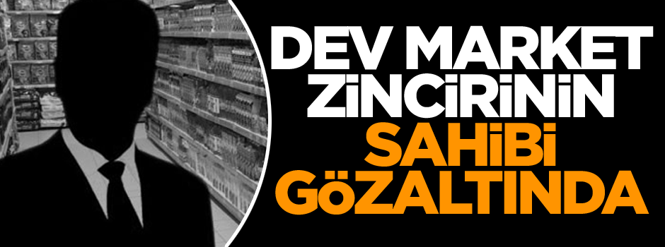 Dev market zincirinin sahibi gözaltında