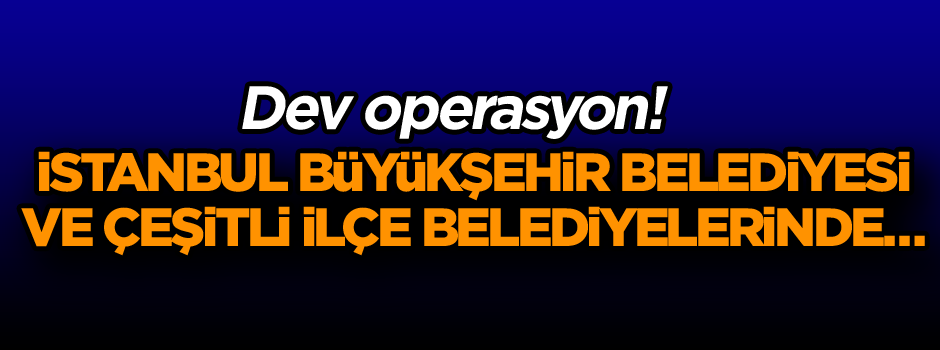 Dev operasyon! İstanbul Büyükşehir Belediyesi ve çeşitli ilçe belediyelerinde…