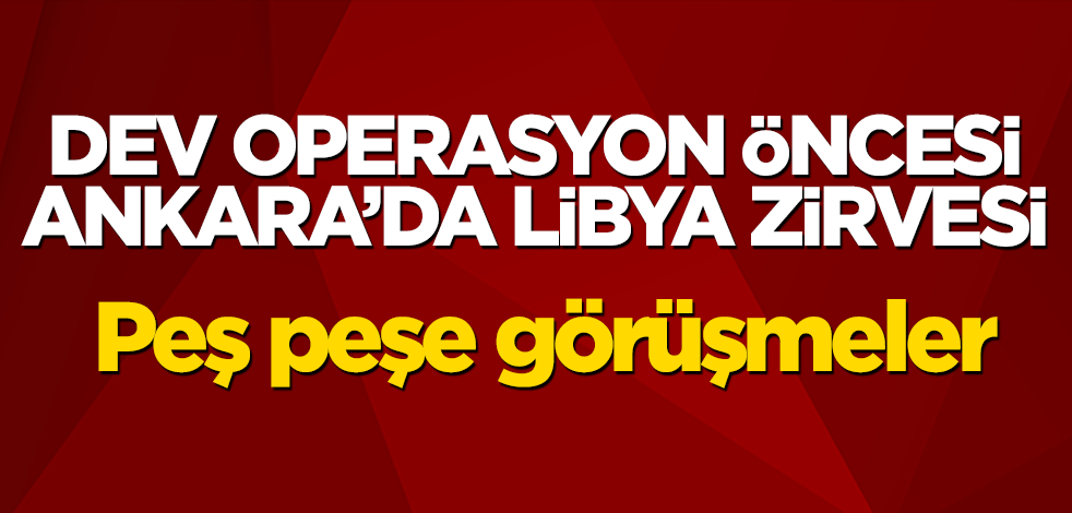 Dev operasyon öncesi Ankara’da Libya zirvesi! Peş peşe görüşmeler