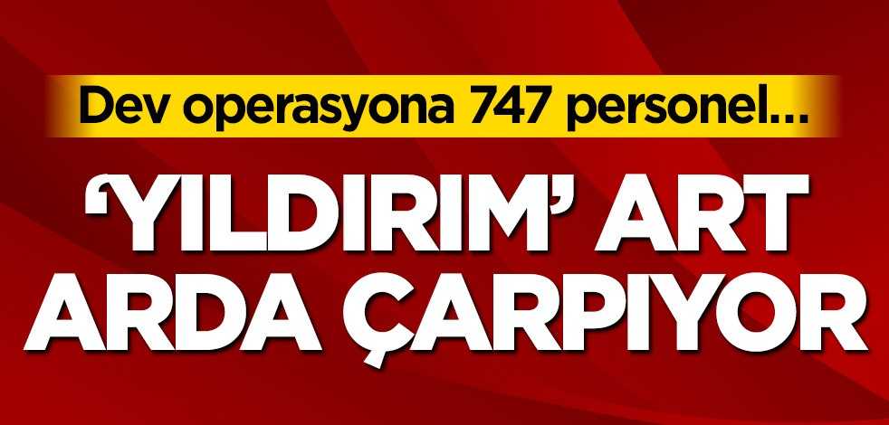 Dev operasyona 747 personel… ‘Yıldırım’ art arda çarpıyor