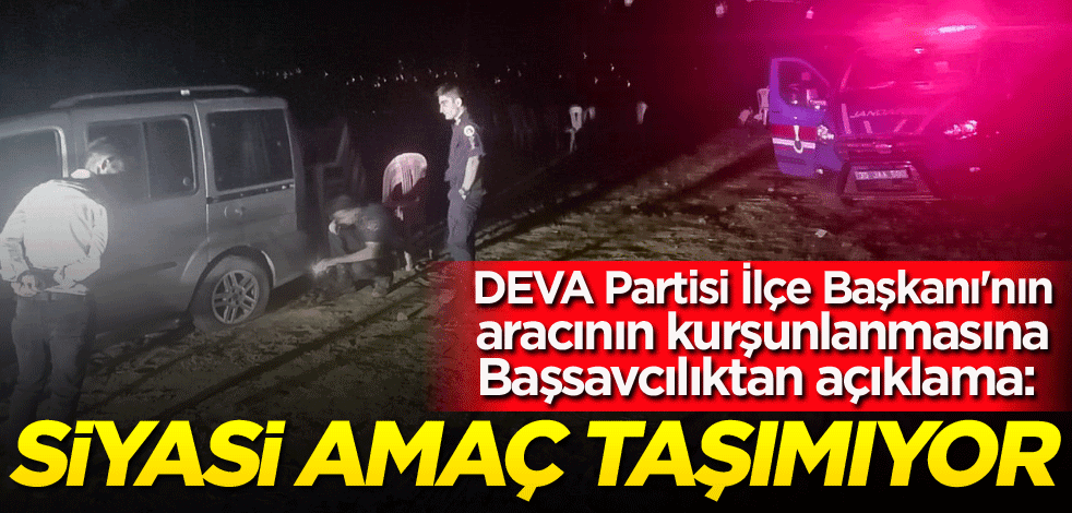 DEVA Partisi İlçe Başkanı'nın aracının kurşunlanmasına Başsavcılıktan açıklama: Siyasi amaç taşımıyor