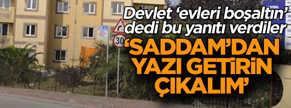 Devlet ‘evleri boşaltın’ dedi bu yanıtı verdiler: Saddam’dan yazı getirin çıkalım’
