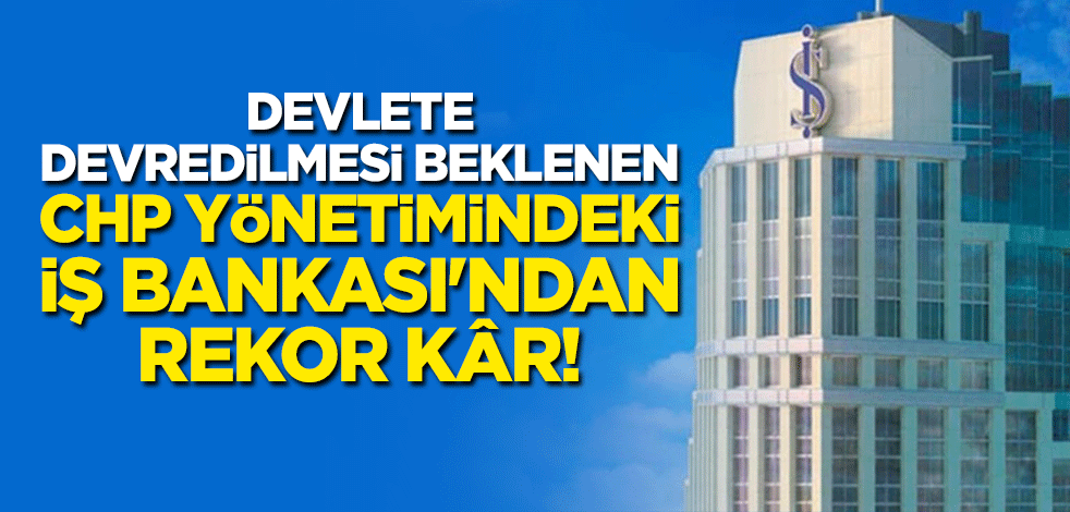 Devlete devredilmesi beklenen CHP yönetimindeki İş Bankası'ndan rekor kâr!