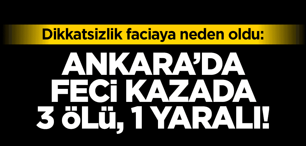 Dikkatsizlik ölüme neden oldu: Ankara’da feci kaza: 3 ölü, 1 yaralı