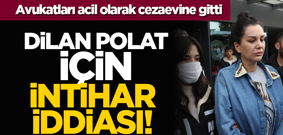 Dilan Polat için intihar iddiası! Avukatları acil olarak cezaevine gitti