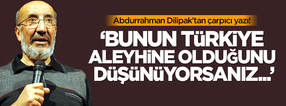Dilipak: Bunun Türkiye aleyhine olduğunu düşünüyorsanız...