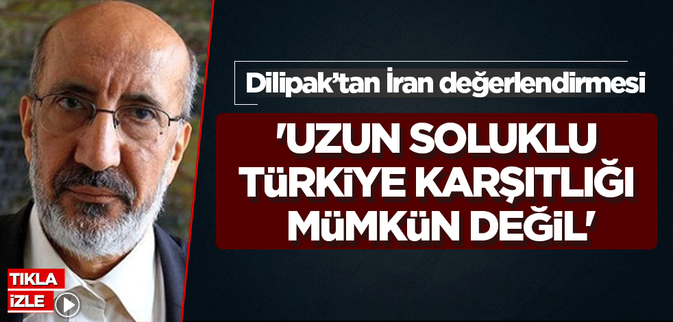 Dilipak'tan İran değerlendirmesi: Uzun soluklu Türkiye karşıtlığı mümkün değil