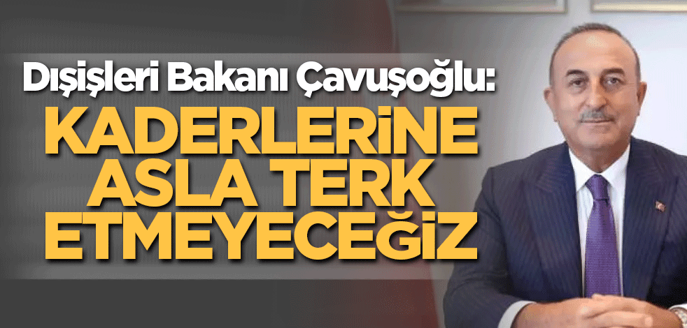 Dışişleri Bakanı Çavuşoğlu: Kaderlerine asla terk etmeyeceğiz