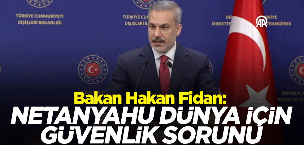 Dışişleri Bakanı Hakan Fidan: Netanyahu dünya için güvenlik sorunu haline geldi