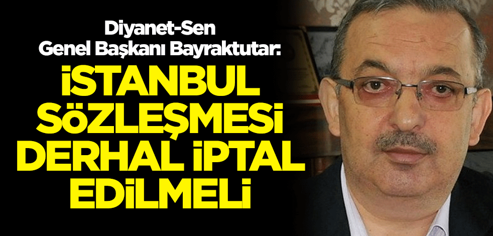 Diyanet-Sen Genel Başkanı Bayraktutar: İstanbul Sözleşmesi derhal iptal edilmeli