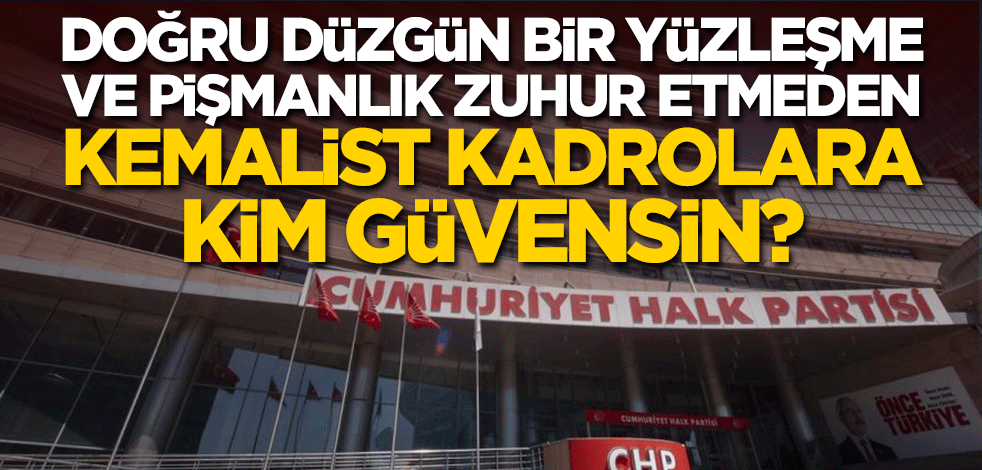 Doğru düzgün bir yüzleşme ve pişmanlık zuhur etmeden Kemalist kadrolara kim güvensin?