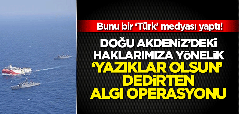 Doğu Akdeniz'deki haklarımıza 'içimizdeki medya'dan inanılmaz algı operasyonu