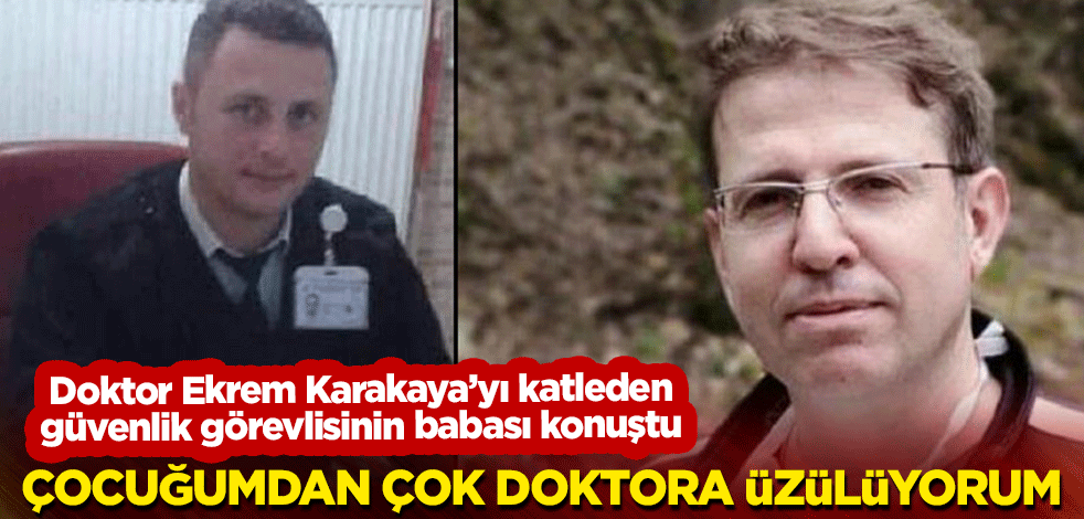 Doktor Ekrem Karakaya’yı katleden güvenlik görevlisinin babası konuştu: Çocuğumdan çok doktora üzülüyorum