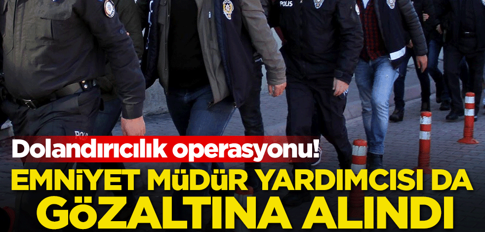 Dolandırıcılık operasyonu! Emniyet müdür yardımcısı da gözaltına alındı