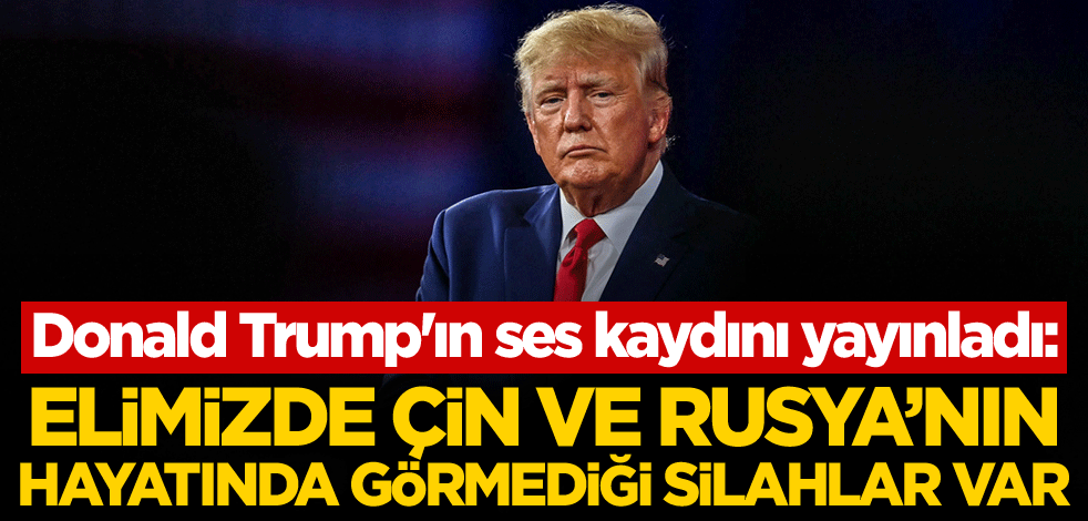 Donald Trump'ın ses kaydını yayınladı: Elimizde Çin ve Rusya'nın hayatında görmediği silahlar var