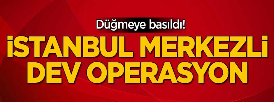 Düğmeye basıldı! İstanbul merkezli dev operasyon