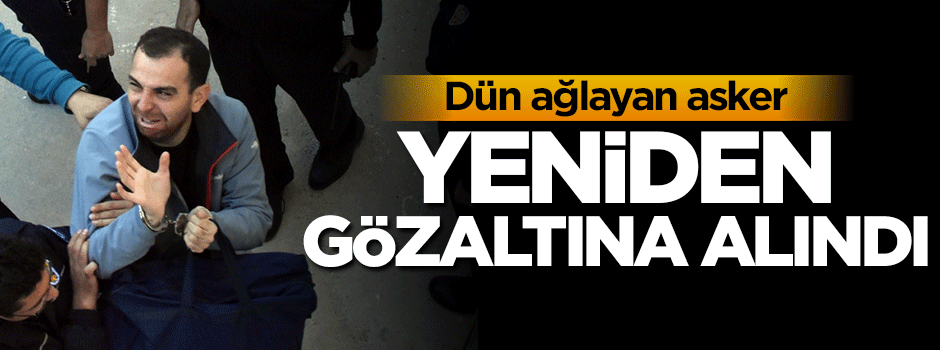 Dün ağlayan asker yeniden gözaltına alındı