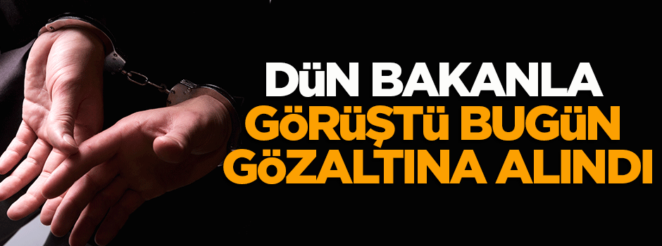 Dün bakanla görüştü, bugün FETÖ’den gözaltına alındı