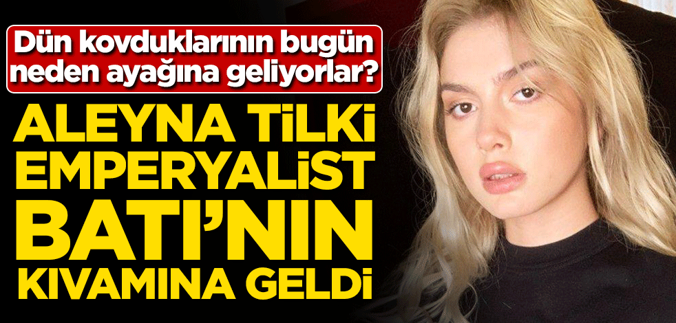 Dün kovduklarının bugün neden ayağına geliyorlar? Aleyna Tilki emperyalist Batı'nın kıvamına geldi