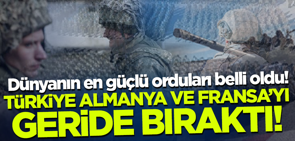Dünyanın en güçlü orduları belli oldu! Türkiye Almanya ve Fransa'yı geride bıraktı