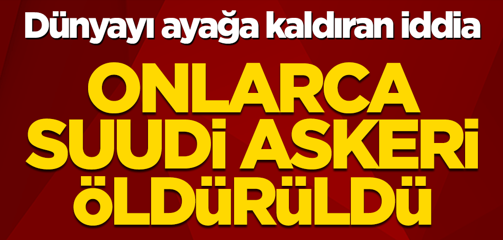 Dünyayı ayağa kaldıran iddia! Onlarca Suudi askeri öldürüldü