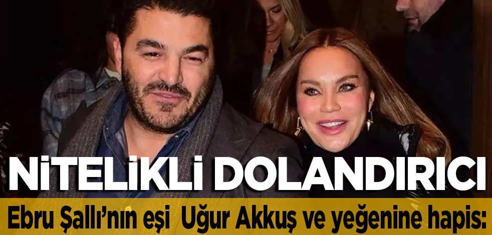Ebru Şallı’nın eşi Uğur Akkuş ve yeğenine hapis: Nitelikli dolandırıcı