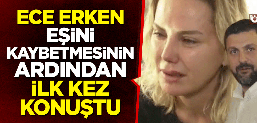 Ece Erken eşini kaybetmesinin ardından ilk kez konuştu