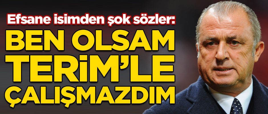 Efsane isimden şok sözler! "Ben olsam Fatih Terim'le çalışmazdım"