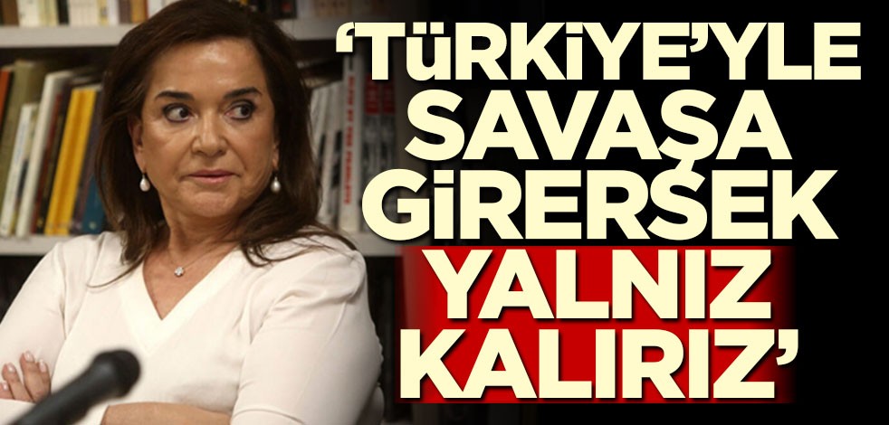 "Eğer Türkiye ile savaşa girersek yalnız kalırız"