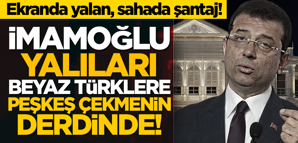Ekranda yalan, sahada şantaj! Ekrem İmamoğlu yalıları Beyaz Türklere peşkeş çekmenin derdinde!