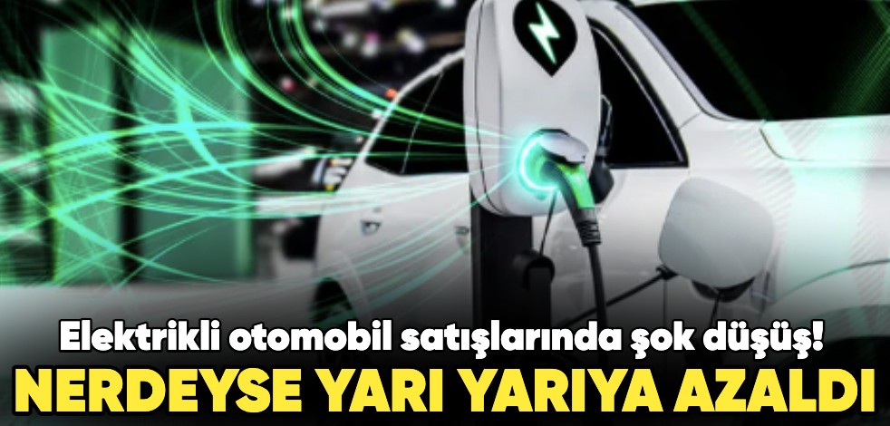 Elektrikli otomobil satışlarında şok düşüş! Nerdeyse yarı yarıya azaldı