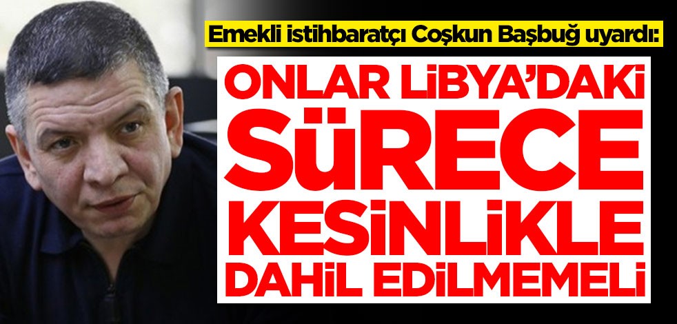 Emekli istihbaratçı Coşkun Başbuğ uyardı: Onlar Libya'daki sürece kesinlikle dahil edilmemeli