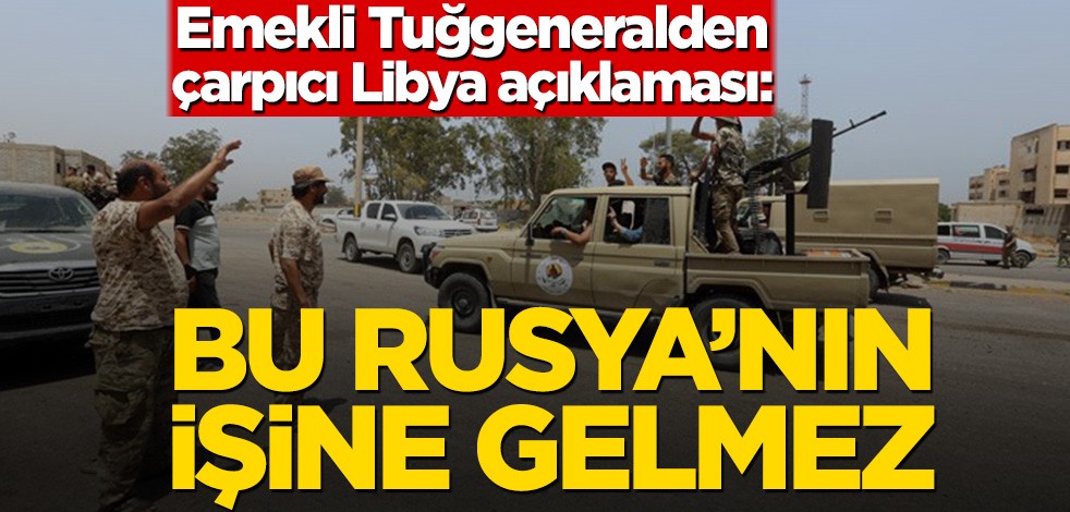 Emekli Tuğgeneralden çarpıcı Libya açıklaması: Bu Rusya’nın işine gelmez