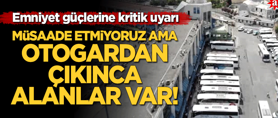 Emniyet ekiplerine kritik uyarı: Biz müsaade etmiyoruz ama otogardan çıkınca alanlar var