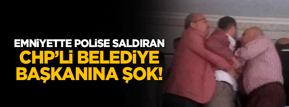 Emniyette polise saldıran CHP'li belediye başkanına şok!
