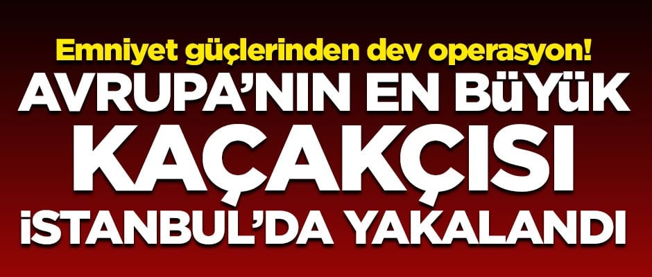 Emniyetten dev operasyon! Avrupa'nın en büyük kaçakçısı İstanbul'da yakalandı