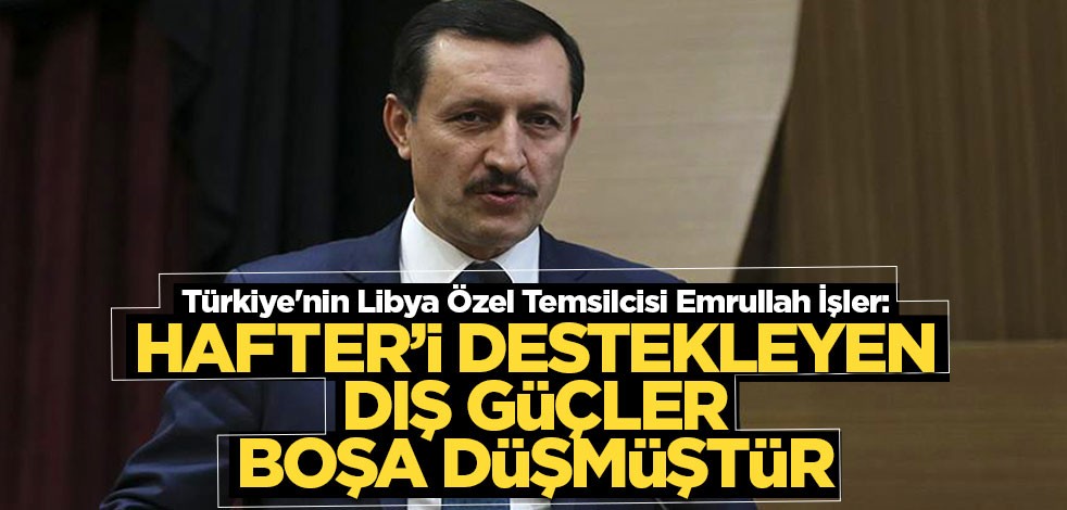 Emrullah İşler: Hafter’i destekleyen dış güçler boşa düşmüştür