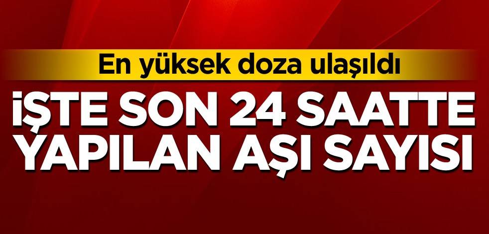 En yüksek doza ulaşıldı! İşte son 24 saatte yapılan aşı sayısı