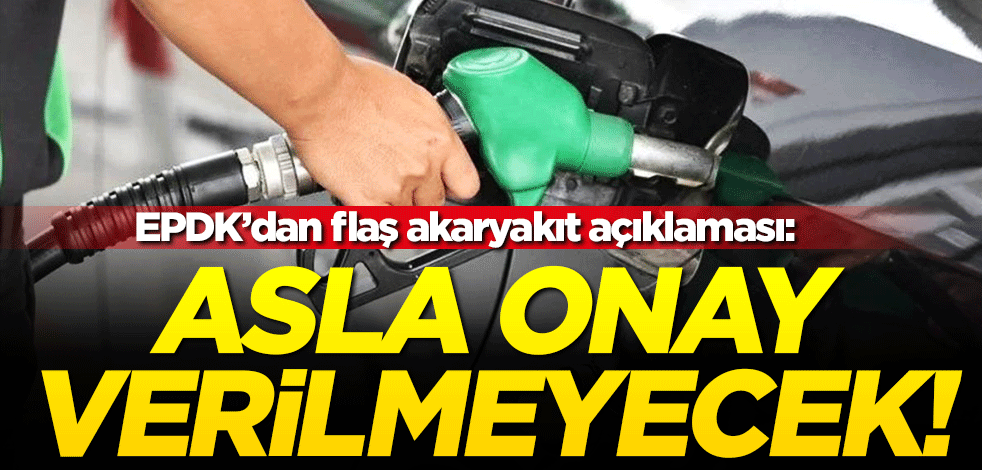 EPDK'dan flaş akaryakıt açıklaması: Asla onay verilmeyecek