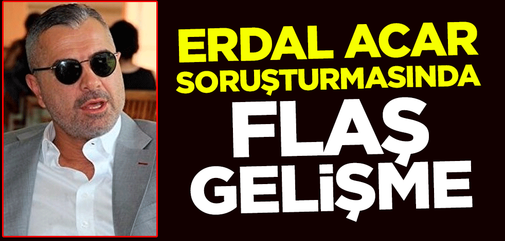 Erdal Acar soruşturmasında flaş gelişme
